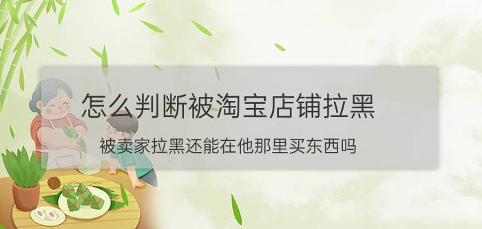 怎么判断被淘宝店铺拉黑 被卖家拉黑还能在他那里买东西吗？